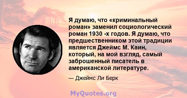 Я думаю, что «криминальный роман» заменил социологический роман 1930 -х годов. Я думаю, что предшественником этой традиции является Джеймс М. Каин, который, на мой взгляд, самый заброшенный писатель в американской