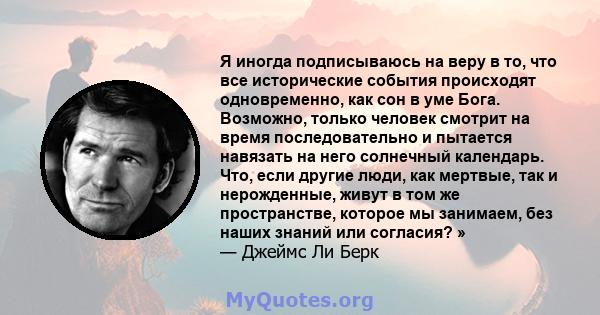 Я иногда подписываюсь на веру в то, что все исторические события происходят одновременно, как сон в уме Бога. Возможно, только человек смотрит на время последовательно и пытается навязать на него солнечный календарь.