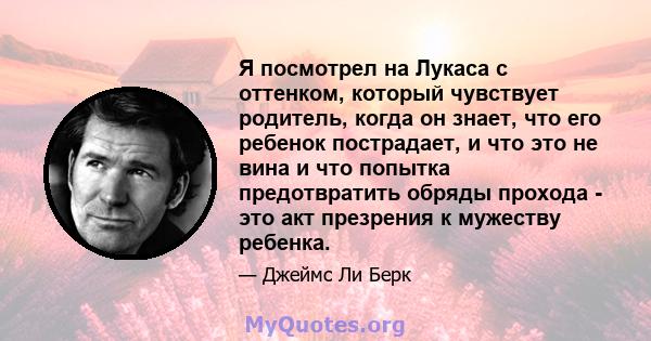 Я посмотрел на Лукаса с оттенком, который чувствует родитель, когда он знает, что его ребенок пострадает, и что это не вина и что попытка предотвратить обряды прохода - это акт презрения к мужеству ребенка.