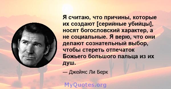 Я считаю, что причины, которые их создают [серийные убийцы], носят богословский характер, а не социальные. Я верю, что они делают сознательный выбор, чтобы стереть отпечаток Божьего большого пальца из их душ.