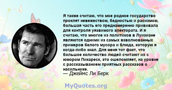 Я также считаю, что мое родное государство проклят невежеством, бедностью и расизмом, большая часть его преднамеренно прививала для контроля уязвимого электората. И я считаю, что многие из политиков в Луизиане являются