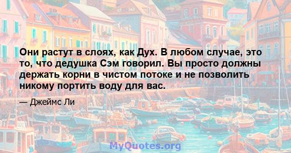 Они растут в слоях, как Дух. В любом случае, это то, что дедушка Сэм говорил. Вы просто должны держать корни в чистом потоке и не позволить никому портить воду для вас.