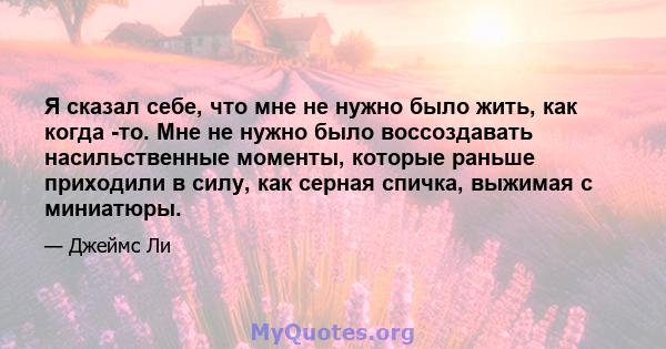 Я сказал себе, что мне не нужно было жить, как когда -то. Мне не нужно было воссоздавать насильственные моменты, которые раньше приходили в силу, как серная спичка, выжимая с миниатюры.