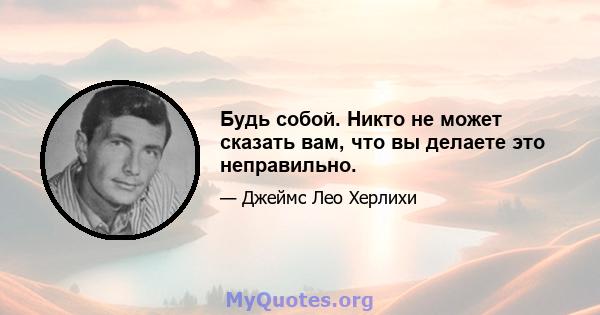 Будь собой. Никто не может сказать вам, что вы делаете это неправильно.