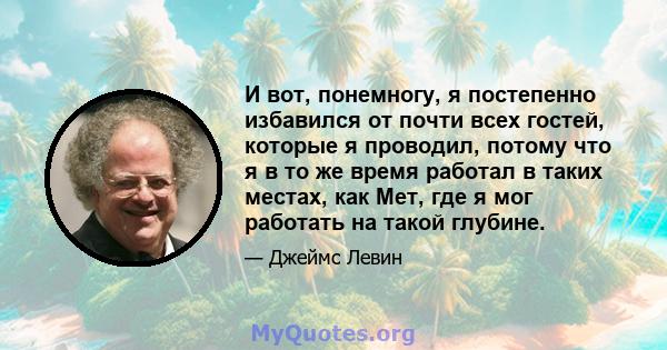 И вот, понемногу, я постепенно избавился от почти всех гостей, которые я проводил, потому что я в то же время работал в таких местах, как Мет, где я мог работать на такой глубине.