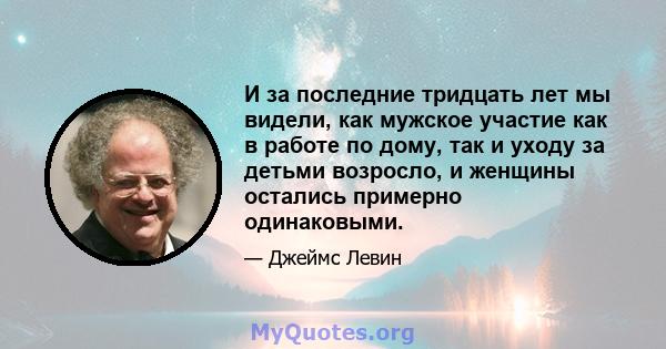 И за последние тридцать лет мы видели, как мужское участие как в работе по дому, так и уходу за детьми возросло, и женщины остались примерно одинаковыми.