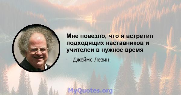 Мне повезло, что я встретил подходящих наставников и учителей в нужное время