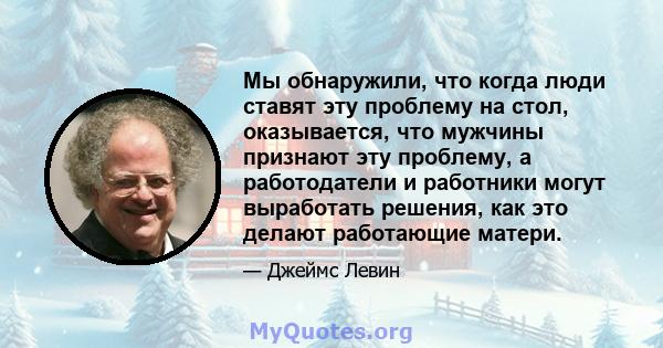 Мы обнаружили, что когда люди ставят эту проблему на стол, оказывается, что мужчины признают эту проблему, а работодатели и работники могут выработать решения, как это делают работающие матери.