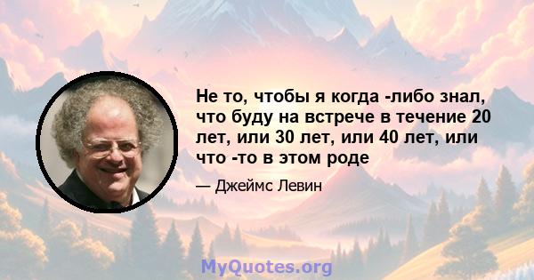 Не то, чтобы я когда -либо знал, что буду на встрече в течение 20 лет, или 30 лет, или 40 лет, или что -то в этом роде