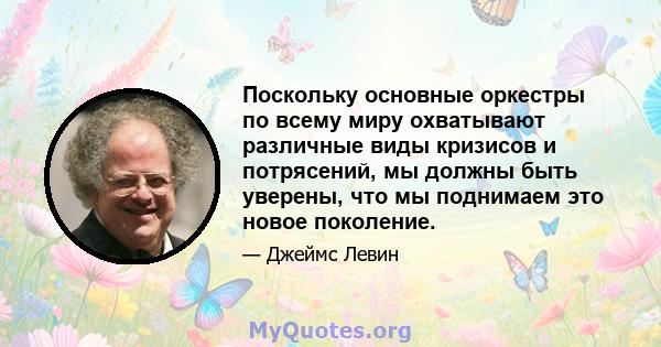 Поскольку основные оркестры по всему миру охватывают различные виды кризисов и потрясений, мы должны быть уверены, что мы поднимаем это новое поколение.