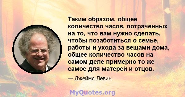 Таким образом, общее количество часов, потраченных на то, что вам нужно сделать, чтобы позаботиться о семье, работы и ухода за вещами дома, общее количество часов на самом деле примерно то же самое для матерей и отцов.