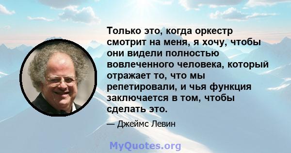 Только это, когда оркестр смотрит на меня, я хочу, чтобы они видели полностью вовлеченного человека, который отражает то, что мы репетировали, и чья функция заключается в том, чтобы сделать это.