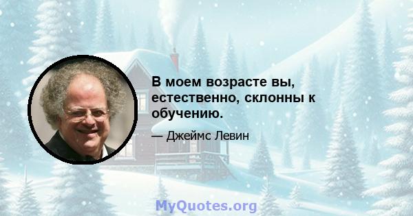 В моем возрасте вы, естественно, склонны к обучению.