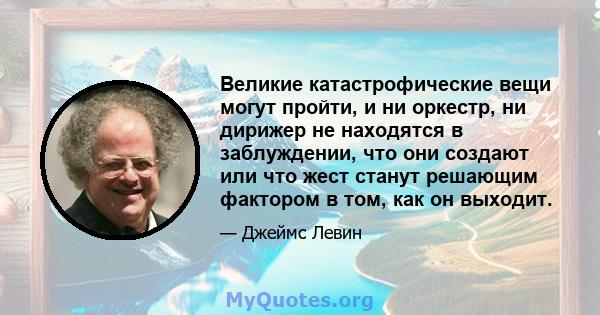 Великие катастрофические вещи могут пройти, и ни оркестр, ни дирижер не находятся в заблуждении, что они создают или что жест станут решающим фактором в том, как он выходит.