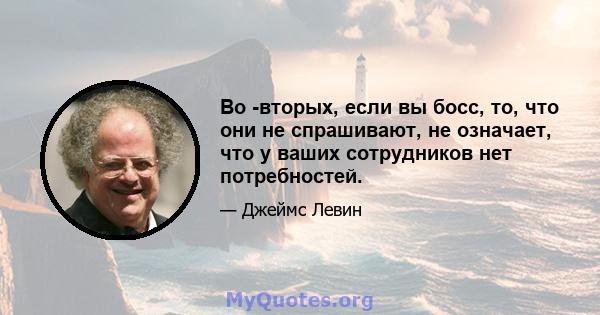 Во -вторых, если вы босс, то, что они не спрашивают, не означает, что у ваших сотрудников нет потребностей.