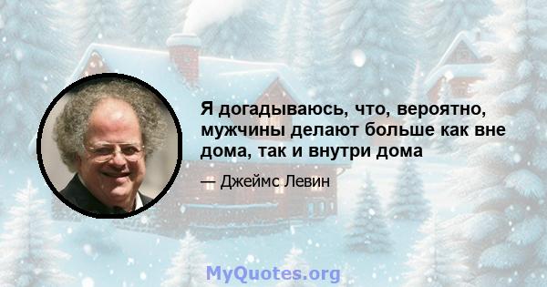 Я догадываюсь, что, вероятно, мужчины делают больше как вне дома, так и внутри дома