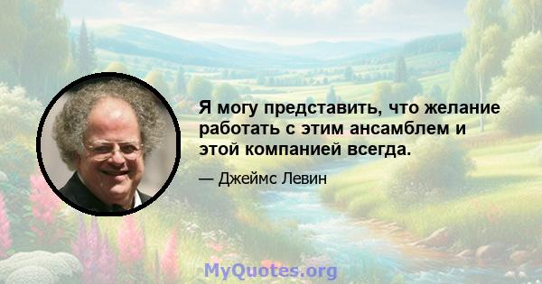 Я могу представить, что желание работать с этим ансамблем и этой компанией всегда.