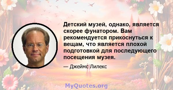 Детский музей, однако, является скорее фунатором. Вам рекомендуется прикоснуться к вещам, что является плохой подготовкой для последующего посещения музея.