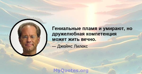 Гениальные пламя и умирают, но дружелюбная компетенция может жить вечно.