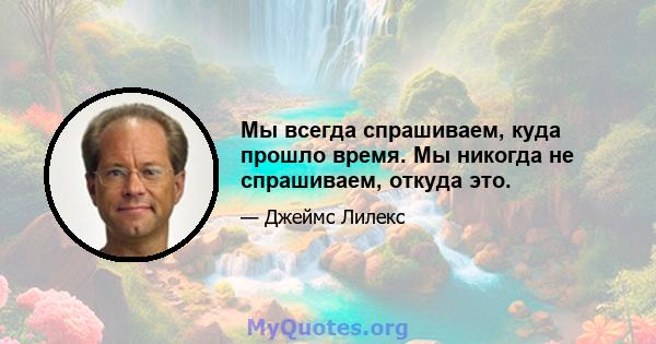 Мы всегда спрашиваем, куда прошло время. Мы никогда не спрашиваем, откуда это.