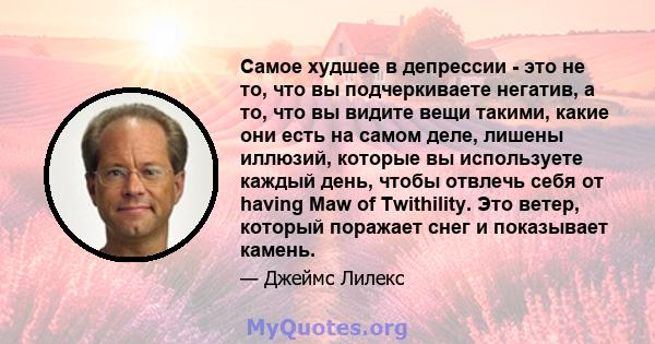 Самое худшее в депрессии - это не то, что вы подчеркиваете негатив, а то, что вы видите вещи такими, какие они есть на самом деле, лишены иллюзий, которые вы используете каждый день, чтобы отвлечь себя от having Maw of