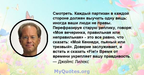 Смотреть. Каждый партизан в каждой стороне должен выучить одну вещь: иногда ваши люди не правы. Перефразируя старую реплику, говоря: «Моя вечеринка, правильная или неправильная» - это все равно, что сказать: «Мой