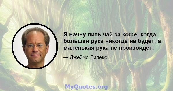 Я начну пить чай за кофе, когда большая рука никогда не будет, а маленькая рука не произойдет.