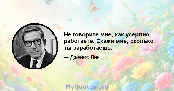 Не говорите мне, как усердно работаете. Скажи мне, сколько ты заработаешь.