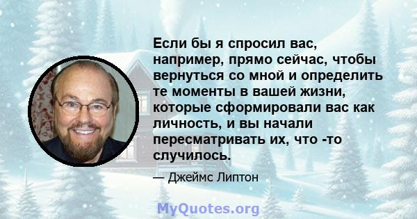 Если бы я спросил вас, например, прямо сейчас, чтобы вернуться со мной и определить те моменты в вашей жизни, которые сформировали вас как личность, и вы начали пересматривать их, что -то случилось.