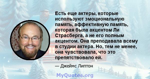 Есть еще актеры, которые используют эмоциональную память, аффективную память, которая была акцентом Ли Страсберга, а не его полным акцентом. Она преподавала всему в студии актера. Но, тем не менее, она чувствовала, что