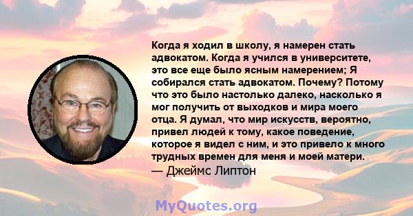 Когда я ходил в школу, я намерен стать адвокатом. Когда я учился в университете, это все еще было ясным намерением; Я собирался стать адвокатом. Почему? Потому что это было настолько далеко, насколько я мог получить от