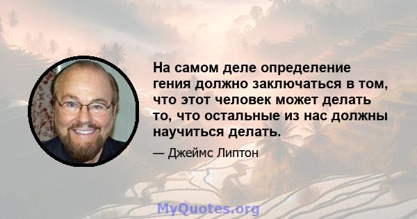 На самом деле определение гения должно заключаться в том, что этот человек может делать то, что остальные из нас должны научиться делать.