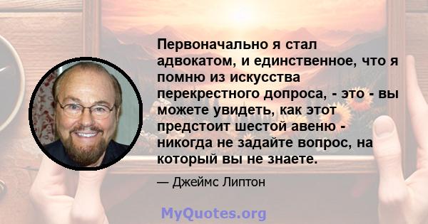 Первоначально я стал адвокатом, и единственное, что я помню из искусства перекрестного допроса, - это - вы можете увидеть, как этот предстоит шестой авеню - никогда не задайте вопрос, на который вы не знаете.