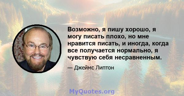 Возможно, я пишу хорошо, я могу писать плохо, но мне нравится писать, и иногда, когда все получается нормально, я чувствую себя несравненным.