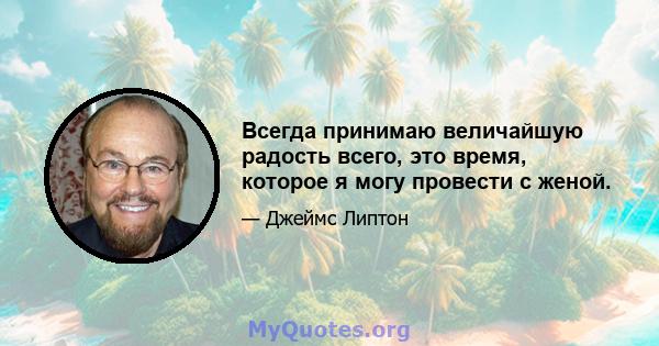 Всегда принимаю величайшую радость всего, это время, которое я могу провести с женой.