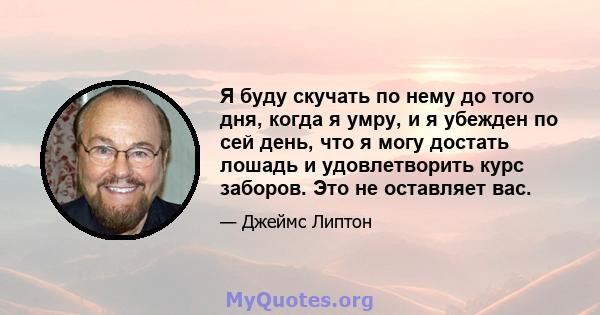 Я буду скучать по нему до того дня, когда я умру, и я убежден по сей день, что я могу достать лошадь и удовлетворить курс заборов. Это не оставляет вас.