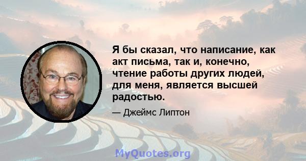 Я бы сказал, что написание, как акт письма, так и, конечно, чтение работы других людей, для меня, является высшей радостью.