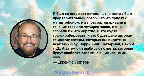 Я был на шоу всех остальных, и всегда был предварительный обзор. Кто -то придет с магнитофоном, и вы бы разговаривали в течение трех или четырех часов, и они забрали бы его обратно, и это будет транскрибировать, и это