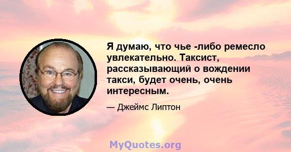 Я думаю, что чье -либо ремесло увлекательно. Таксист, рассказывающий о вождении такси, будет очень, очень интересным.