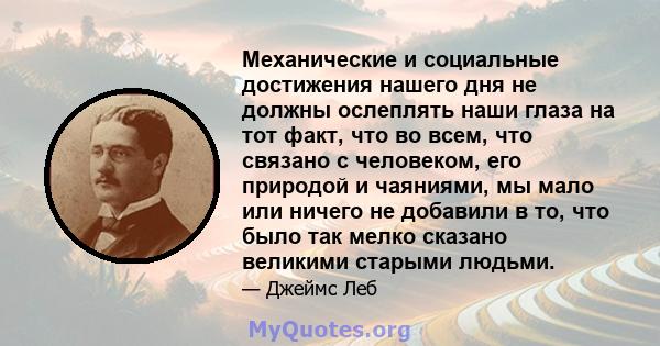 Механические и социальные достижения нашего дня не должны ослеплять наши глаза на тот факт, что во всем, что связано с человеком, его природой и чаяниями, мы мало или ничего не добавили в то, что было так мелко сказано