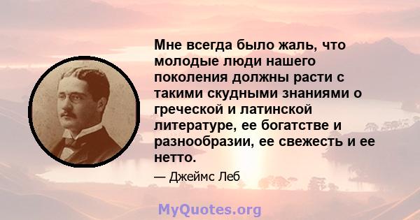 Мне всегда было жаль, что молодые люди нашего поколения должны расти с такими скудными знаниями о греческой и латинской литературе, ее богатстве и разнообразии, ее свежесть и ее нетто.