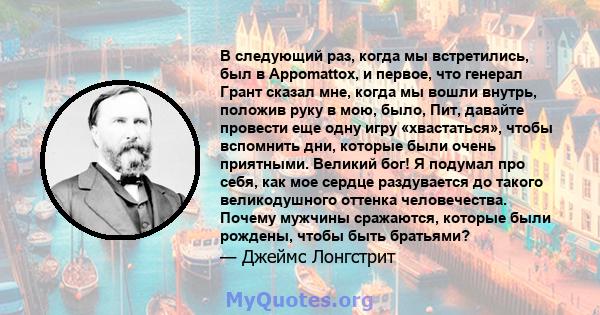 В следующий раз, когда мы встретились, был в Appomattox, и первое, что генерал Грант сказал мне, когда мы вошли внутрь, положив руку в мою, было, Пит, давайте провести еще одну игру «хвастаться», чтобы вспомнить дни,