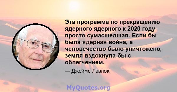 Эта программа по прекращению ядерного ядерного к 2020 году просто сумасшедшая. Если бы была ядерная война, а человечество было уничтожено, земля вздохнула бы с облегчением.