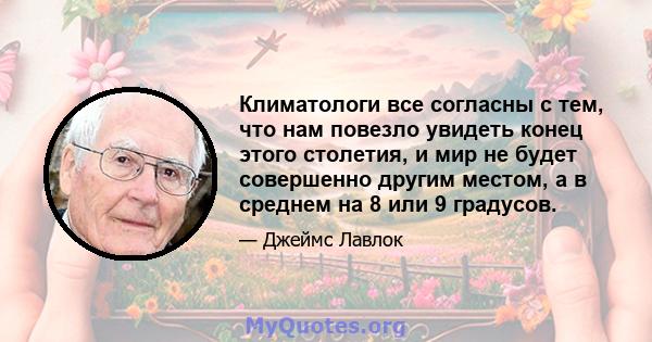 Климатологи все согласны с тем, что нам повезло увидеть конец этого столетия, и мир не будет совершенно другим местом, а в среднем на 8 или 9 градусов.