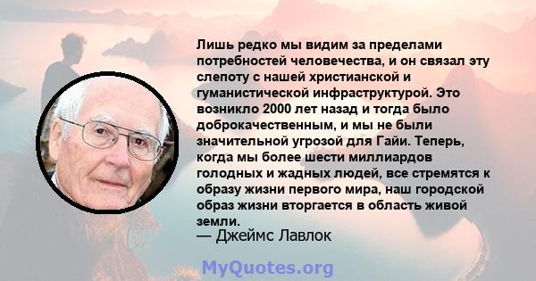 Лишь редко мы видим за пределами потребностей человечества, и он связал эту слепоту с нашей христианской и гуманистической инфраструктурой. Это возникло 2000 лет назад и тогда было доброкачественным, и мы не были