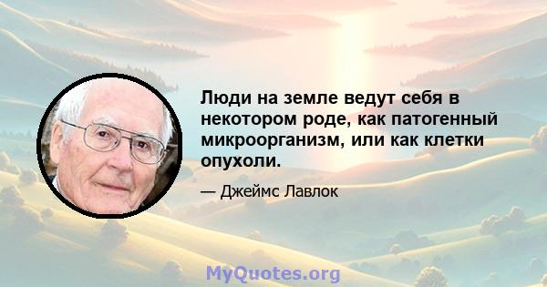 Люди на земле ведут себя в некотором роде, как патогенный микроорганизм, или как клетки опухоли.