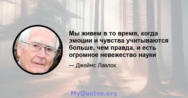 Мы живем в то время, когда эмоции и чувства учитываются больше, чем правда, и есть огромное невежество науки