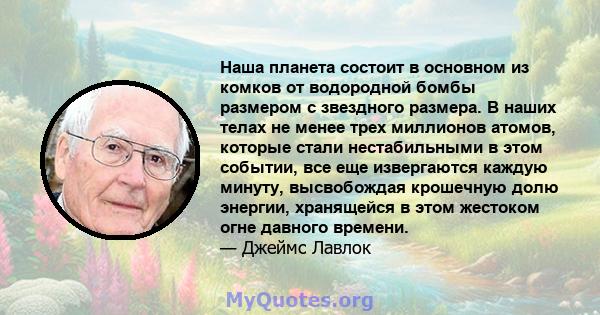 Наша планета состоит в основном из комков от водородной бомбы размером с звездного размера. В наших телах не менее трех миллионов атомов, которые стали нестабильными в этом событии, все еще извергаются каждую минуту,