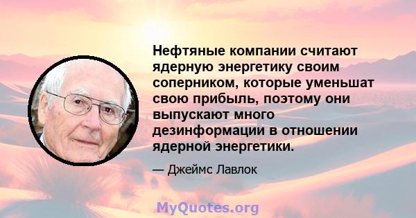 Нефтяные компании считают ядерную энергетику своим соперником, которые уменьшат свою прибыль, поэтому они выпускают много дезинформации в отношении ядерной энергетики.