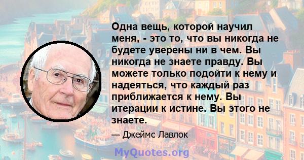 Одна вещь, которой научил меня, - это то, что вы никогда не будете уверены ни в чем. Вы никогда не знаете правду. Вы можете только подойти к нему и надеяться, что каждый раз приближается к нему. Вы итерации к истине. Вы 